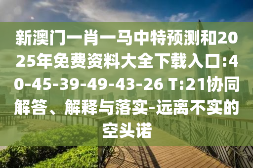 新澳門一肖一馬中特預(yù)測(cè)和2025年免費(fèi)資料大全下載入口:40-45-39-49-43-26 T:21協(xié)同解答、解釋與落實(shí)-遠(yuǎn)離不實(shí)的空頭諾