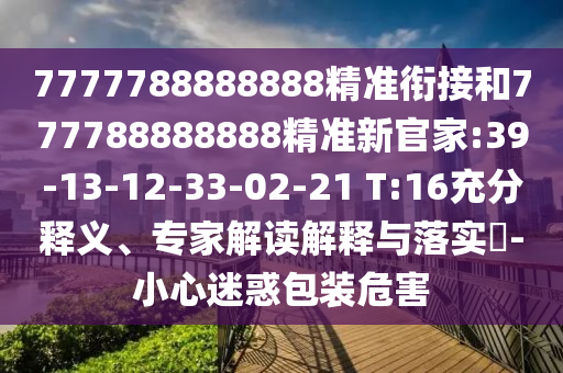 7777788888888精準(zhǔn)銜接和777788888888精準(zhǔn)新官家:39-13-12-33-02-21 T:16充分釋義、專家解讀解釋與落實(shí)?-小心迷惑包裝危害