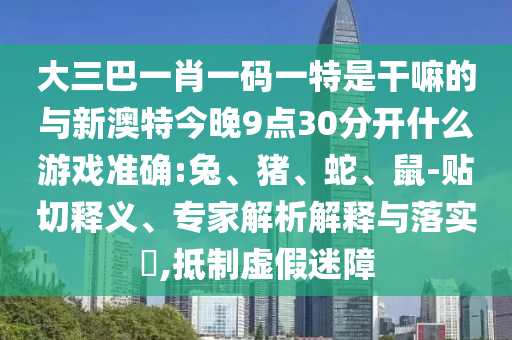 大三巴一肖一碼一特是干嘛的與新澳特今晚9點30分開什么游戲準(zhǔn)確:兔、豬、蛇、鼠-貼切釋義、專家解析解釋與落實?,抵制虛假迷障