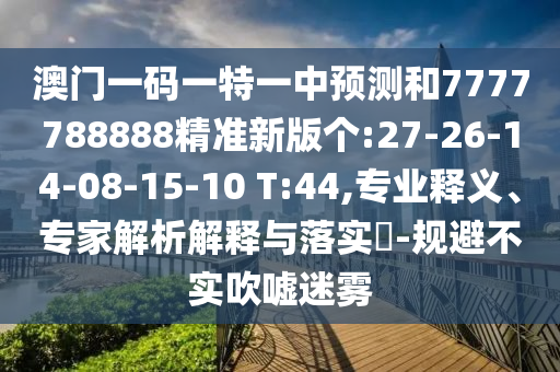 澳門一碼一特一中預(yù)測(cè)和7777788888精準(zhǔn)新版?zhèn)€:27-26-14-08-15-10 T:44,專業(yè)釋義、專家解析解釋與落實(shí)?-規(guī)避不實(shí)吹噓迷霧