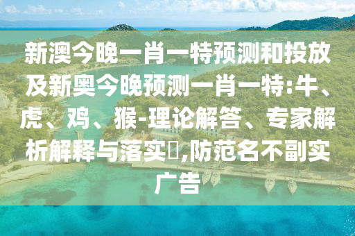 新澳今晚一肖一特預(yù)測和投放及新奧今晚預(yù)測一肖一特:牛、虎、雞、猴-理論解答、專家解析解釋與落實(shí)?,防范名不副實(shí)廣告