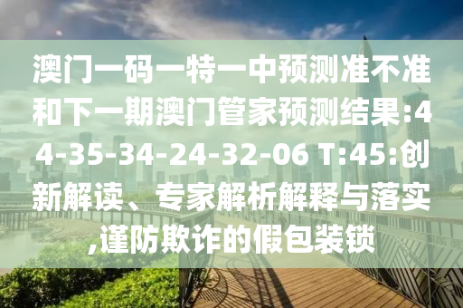 澳門一碼一特一中預測準不準和下一期澳門管家預測結果:44-35-34-24-32-06 T:45:創(chuàng)新解讀、專家解析解釋與落實,謹防欺詐的假包裝鎖