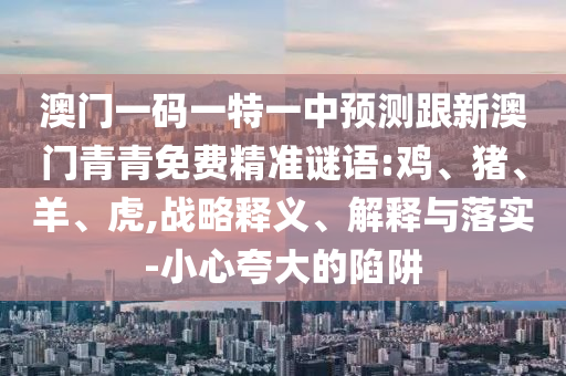 澳門一碼一特一中預(yù)測(cè)跟新澳門青青免費(fèi)精準(zhǔn)謎語(yǔ):雞、豬、羊、虎,戰(zhàn)略釋義、解釋與落實(shí)-小心夸大的陷阱
