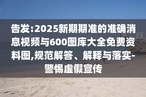 告發(fā):2025新期期準(zhǔn)的準(zhǔn)確消息視頻與600圖庫大全免費(fèi)資料圖,規(guī)范解答、解釋與落實(shí)-警惕虛假宣傳