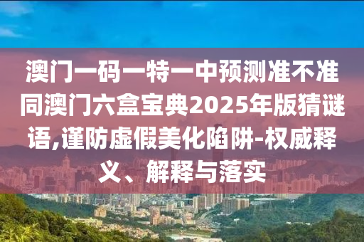 澳門一碼一特一中預(yù)測準不準同澳門六盒寶典2025年版猜謎語,謹防虛假美化陷阱-權(quán)威釋義、解釋與落實