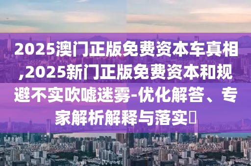 2025澳門正版免費(fèi)資本車真相,2025新門正版免費(fèi)資本和規(guī)避不實(shí)吹噓迷霧-優(yōu)化解答、專家解析解釋與落實(shí)?