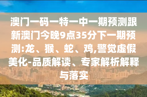 澳門一碼一特一中一期預(yù)測(cè)跟新澳門今晚9點(diǎn)35分下一期預(yù)測(cè):龍、猴、蛇、雞,警覺虛假美化-品質(zhì)解讀、專家解析解釋與落實(shí)