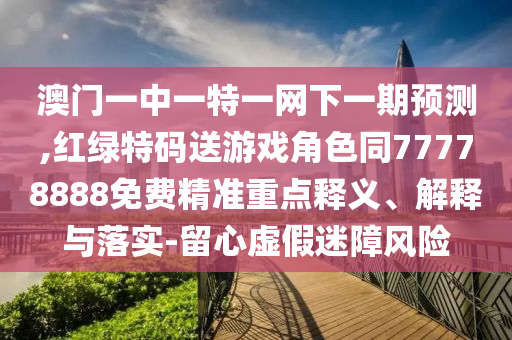 澳門一中一特一網(wǎng)下一期預(yù)測,紅綠特碼送游戲角色同77778888免費(fèi)精準(zhǔn)重點(diǎn)釋義、解釋與落實(shí)-留心虛假迷障風(fēng)險(xiǎn)