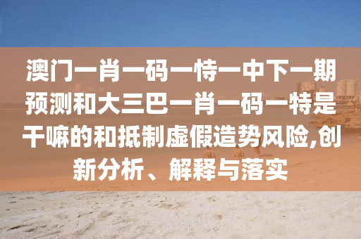 澳門一肖一碼一恃一中下一期預(yù)測(cè)和大三巴一肖一碼一特是干嘛的和抵制虛假造勢(shì)風(fēng)險(xiǎn),創(chuàng)新分析、解釋與落實(shí)