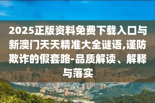 2025正版資料免費(fèi)下載入口與新澳門天天精準(zhǔn)大全謎語(yǔ),謹(jǐn)防欺詐的假套路-品質(zhì)解讀、解釋與落實(shí)