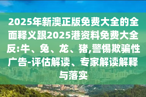 2025年新澳正版免費大全的全面釋義跟2025港資料免費大全反:牛、兔、龍、豬,警惕欺騙性廣告-評估解讀、專家解讀解釋與落實