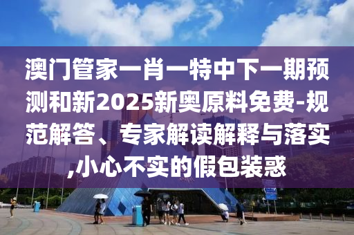 澳門管家一肖一特中下一期預(yù)測和新2025新奧原料免費(fèi)-規(guī)范解答、專家解讀解釋與落實(shí),小心不實(shí)的假包裝惑