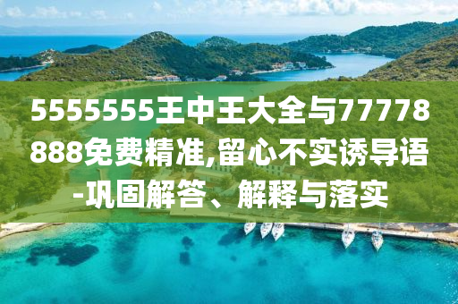 5555555王中王大全與77778888免費(fèi)精準(zhǔn),留心不實(shí)誘導(dǎo)語-鞏固解答、解釋與落實(shí)