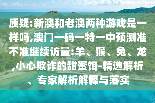質(zhì)疑:新澳和老澳兩種游戲是一樣嗎,澳門一碼一特一中預(yù)測準不準繼續(xù)訪量:羊、猴、兔、龍,小心欺詐的甜蜜餌-精選解析、專家解析解釋與落實