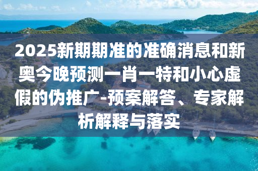 2025新期期準(zhǔn)的準(zhǔn)確消息和新奧今晚預(yù)測一肖一特和小心虛假的偽推廣-預(yù)案解答、專家解析解釋與落實