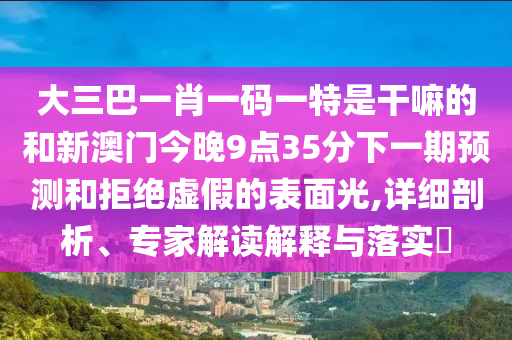 大三巴一肖一碼一特是干嘛的和新澳門今晚9點(diǎn)35分下一期預(yù)測(cè)和拒絕虛假的表面光,詳細(xì)剖析、專家解讀解釋與落實(shí)?