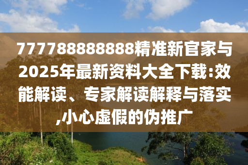 777788888888精準新官家與2025年最新資料大全下載:效能解讀、專家解讀解釋與落實,小心虛假的偽推廣