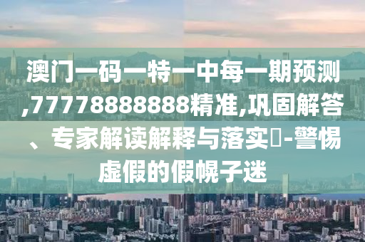 澳門一碼一特一中每一期預(yù)測,77778888888精準(zhǔn),鞏固解答、專家解讀解釋與落實(shí)?-警惕虛假的假幌子迷