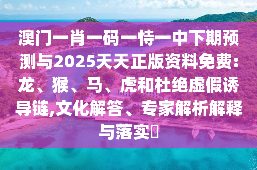 澳門一肖一碼一恃一中下期預(yù)測與2025天天正版資料免費(fèi):龍、猴、馬、虎和杜絕虛假誘導(dǎo)鏈,文化解答、專家解析解釋與落實(shí)?