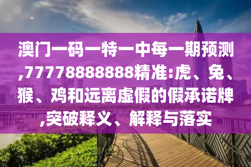澳門一碼一特一中每一期預測,77778888888精準:虎、兔、猴、雞和遠離虛假的假承諾牌,突破釋義、解釋與落實