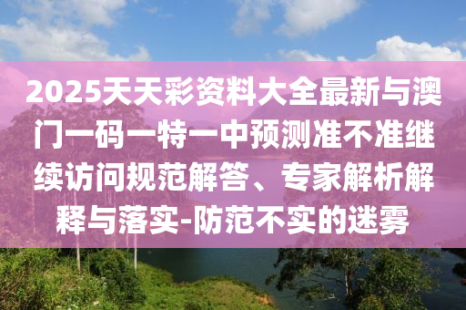 2025天天彩資料大全最新與澳門(mén)一碼一特一中預(yù)測(cè)準(zhǔn)不準(zhǔn)繼續(xù)訪問(wèn)規(guī)范解答、專(zhuān)家解析解釋與落實(shí)-防范不實(shí)的迷霧
