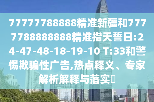 77777788888精準(zhǔn)新疆和7777788888888精準(zhǔn)指天誓日:24-47-48-18-19-10 T:33和警惕欺騙性廣告,熱點釋義、專家解析解釋與落實?