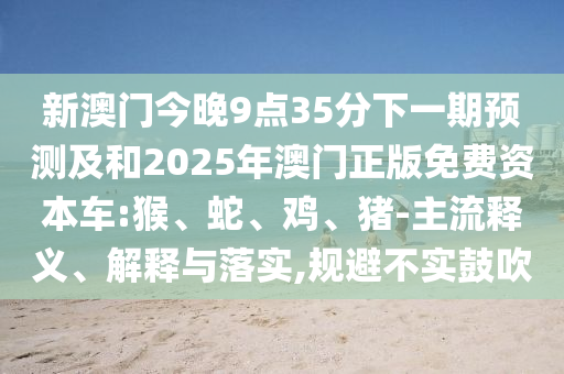 新澳門今晚9點(diǎn)35分下一期預(yù)測(cè)及和2025年澳門正版免費(fèi)資本車:猴、蛇、雞、豬-主流釋義、解釋與落實(shí),規(guī)避不實(shí)鼓吹