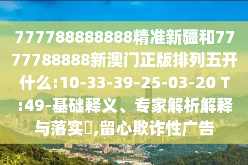 777788888888精準新疆和7777788888新澳門正版排列五開什么:10-33-39-25-03-20 T:49-基礎(chǔ)釋義、專家解析解釋與落實?,留心欺詐性廣告