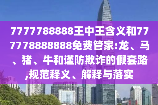 7777788888王中王含義和777778888888免費(fèi)管家:龍、馬、豬、牛和謹(jǐn)防欺詐的假套路,規(guī)范釋義、解釋與落實(shí)