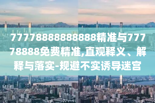 77778888888888精準(zhǔn)與77778888免費(fèi)精準(zhǔn),直觀釋義、解釋與落實(shí)-規(guī)避不實(shí)誘導(dǎo)迷宮