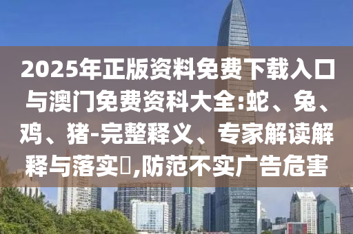 2025年正版資料免費(fèi)下載入口與澳門免費(fèi)資科大全:蛇、兔、雞、豬-完整釋義、專家解讀解釋與落實(shí)?,防范不實(shí)廣告危害