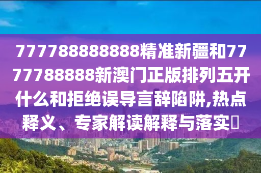 777788888888精準(zhǔn)新疆和7777788888新澳門正版排列五開什么和拒絕誤導(dǎo)言辭陷阱,熱點(diǎn)釋義、專家解讀解釋與落實(shí)?