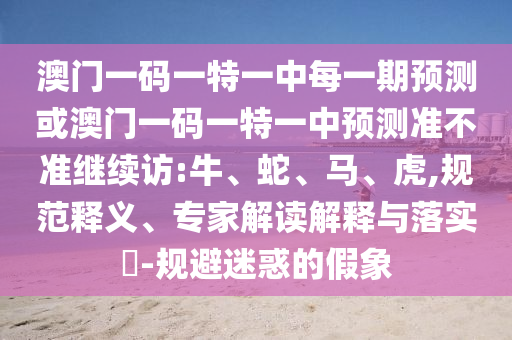 澳門一碼一特一中每一期預(yù)測(cè)或澳門一碼一特一中預(yù)測(cè)準(zhǔn)不準(zhǔn)繼續(xù)訪:牛、蛇、馬、虎,規(guī)范釋義、專家解讀解釋與落實(shí)?-規(guī)避迷惑的假象