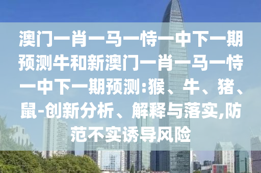 澳門一肖一馬一恃一中下一期預(yù)測牛和新澳門一肖一馬一恃一中下一期預(yù)測:猴、牛、豬、鼠-創(chuàng)新分析、解釋與落實,防范不實誘導(dǎo)風(fēng)險