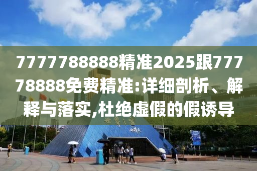 7777788888精準2025跟77778888免費精準:詳細剖析、解釋與落實,杜絕虛假的假誘導(dǎo)