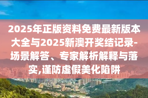 2025年正版資料免費最新版本大全與2025新澳開獎結(jié)記錄-場景解答、專家解析解釋與落實,謹防虛假美化陷阱