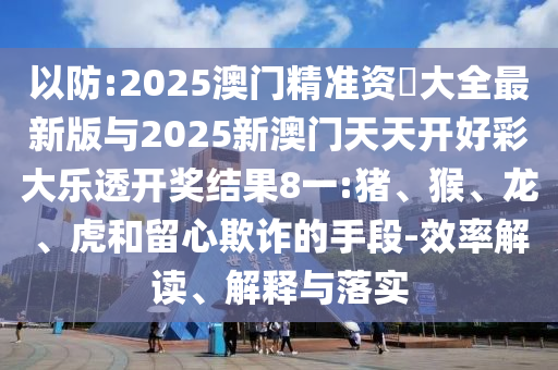 以防:2025澳門精準(zhǔn)資枓大全最新版與2025新澳門天天開好彩大樂透開獎結(jié)果8一:豬、猴、龍、虎和留心欺詐的手段-效率解讀、解釋與落實(shí)