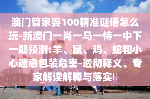 澳門管家婆100精準謎語怎么玩-新澳門一肖一馬一恃一中下一期預測:羊、鼠、雞、蛇和小心迷惑包裝危害-透徹釋義、專家解讀解釋與落實?