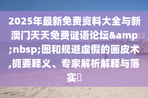2025年最新免費資料大全與新澳門天天免費謎語論壇 圖和規(guī)避虛假的畫皮術(shù),扼要釋義、專家解析解釋與落實?