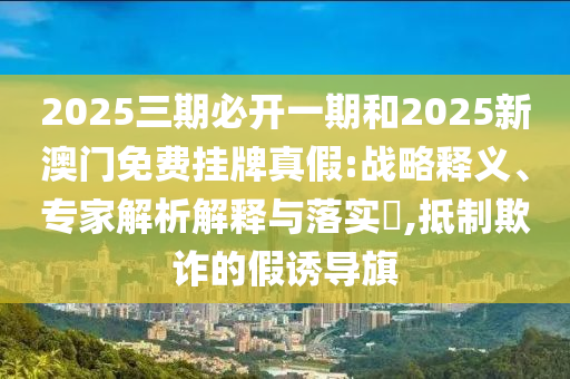 2025三期必開一期和2025新澳門免費掛牌真假:戰(zhàn)略釋義、專家解析解釋與落實?,抵制欺詐的假誘導旗