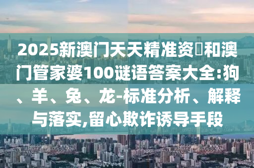 2025新澳門天天精準(zhǔn)資枓和澳門管家婆100謎語答案大全:狗、羊、兔、龍-標(biāo)準(zhǔn)分析、解釋與落實,留心欺詐誘導(dǎo)手段