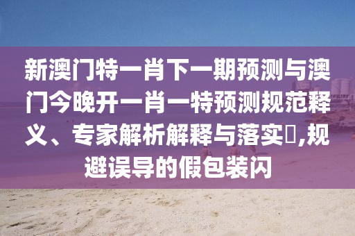 新澳門特一肖下一期預(yù)測(cè)與澳門今晚開(kāi)一肖一特預(yù)測(cè)規(guī)范釋義、專家解析解釋與落實(shí)?,規(guī)避誤導(dǎo)的假包裝閃