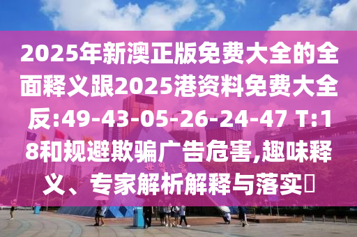2025年新澳正版免費(fèi)大全的全面釋義跟2025港資料免費(fèi)大全反:49-43-05-26-24-47 T:18和規(guī)避欺騙廣告危害,趣味釋義、專家解析解釋與落實(shí)?