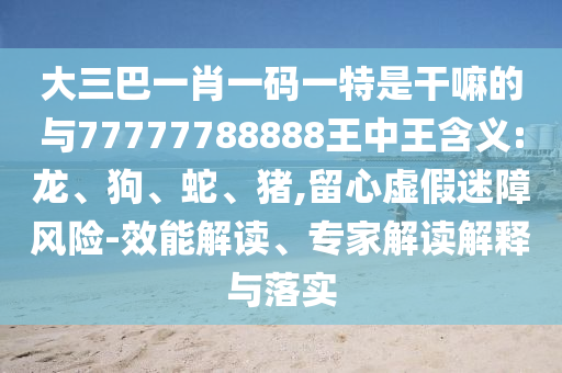 大三巴一肖一碼一特是干嘛的與77777788888王中王含義:龍、狗、蛇、豬,留心虛假迷障風(fēng)險-效能解讀、專家解讀解釋與落實