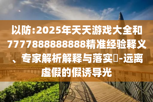 以防:2025年天天游戲大全和7777888888888精準(zhǔn)經(jīng)驗釋義、專家解析解釋與落實?-遠(yuǎn)離虛假的假誘導(dǎo)光
