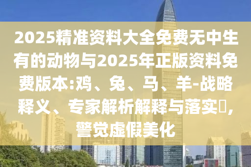 2025精準資料大全免費無中生有的動物與2025年正版資料免費版本:雞、兔、馬、羊-戰(zhàn)略釋義、專家解析解釋與落實?,警覺虛假美化
