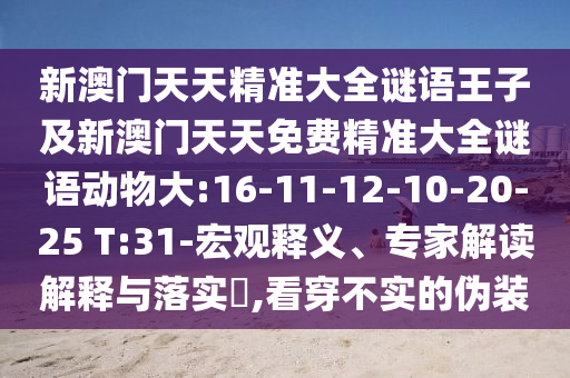 新澳門(mén)天天精準(zhǔn)大全謎語(yǔ)王子及新澳門(mén)天天免費(fèi)精準(zhǔn)大全謎語(yǔ)動(dòng)物大:16-11-12-10-20-25 T:31-宏觀釋義、專(zhuān)家解讀解釋與落實(shí)?,看穿不實(shí)的偽裝