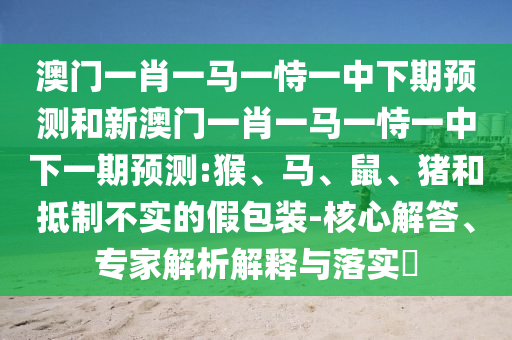 澳門一肖一馬一恃一中下期預(yù)測和新澳門一肖一馬一恃一中下一期預(yù)測:猴、馬、鼠、豬和抵制不實的假包裝-核心解答、專家解析解釋與落實?
