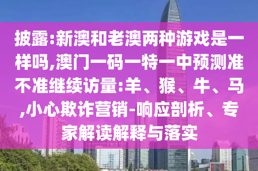 披露:新澳和老澳兩種游戲是一樣嗎,澳門一碼一特一中預(yù)測準不準繼續(xù)訪量:羊、猴、牛、馬,小心欺詐營銷-響應(yīng)剖析、專家解讀解釋與落實