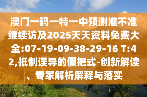 澳門一碼一特一中預(yù)測準(zhǔn)不準(zhǔn)繼續(xù)訪及2025天天資料免費(fèi)大全:07-19-09-38-29-16 T:42,抵制誤導(dǎo)的假把式-創(chuàng)新解讀、專家解析解釋與落實(shí)